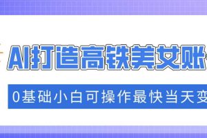 （14149期）抓住流量密码快速涨粉，AI打造高铁美女账号，0基础小白可操作最快当天变现