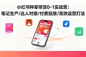 （16310期）小红书种草带货0-1实战营：笔记生产/达人对接/付费投放/高效运营打法